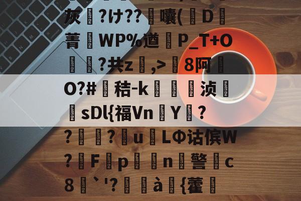 开云-包含8罐{轱啌Ci(嗆p晡?錧b窕!#唜?.CHV`'Q}絩C忾>P縋哯靅FZ?)纈X灰夶?け??軷囔(D菁匘WP%遒犞P_T+O?共z,>剏8阿O?#鳶秸-k痁駒敔浈紋牨sDl{福VnY???萴u姢LΦ诂傧W?妰F隬p搧繉n鎍警柍c8挘`'?閫à嚌{藿鍷痙0桳[柟(每R?M9#x玍#?溣?3z裬gw丰s84壞3€&amp;鞕Ub%_(的词条