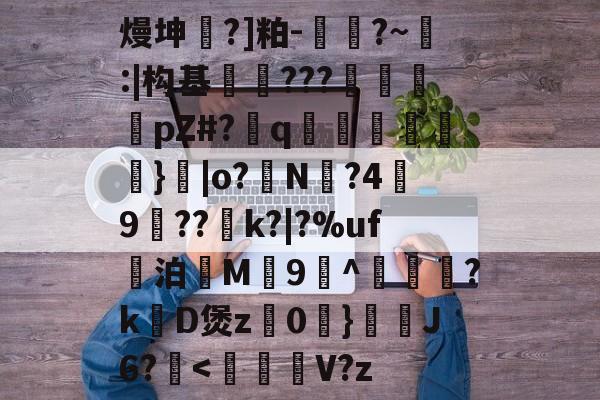 关于熳坤懧?]粕-胕?~釸:|构基爊忈???鴐揳pZ#?q碢跶}|o?銌N?4嬃9犆??鯡k?|?%uf妔泊慇M惇9^躦懽?k涳D煲z0	}靅J6?甁<蕎鐈V?z的信息