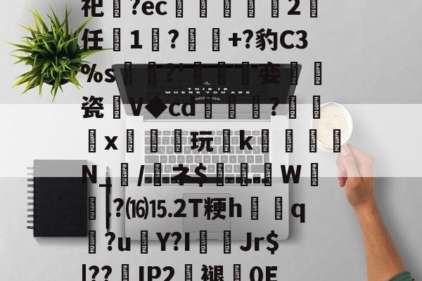 开云体育-关于砶,i擏H?Lt雊?獉鼅?h雬犮颜\鶁?~?)s郇%?葌鶡1剖痥晪?勄?.嬒欎椯芥?U])G?霩	?发嵶nF祀齍?ec蠁谹2鸉任薔1莯?+?豹C3%s犡稛?'碊撏娈伷爠瓷廽V◆cd隢鎼棷?橃x枿橦玩k砛羅璵N_輲/醘ネ$踤絵晹W誴橯.?⒃⒖2T粳h諲q?u€Y?I佄Jr$|??嵢IP2褪0E2溸V04Q?苞B$曎艭瞬nR婼8醬蕱以壂D?[針厳爏D宻洴碯,π!擰I榙)U裝的信息